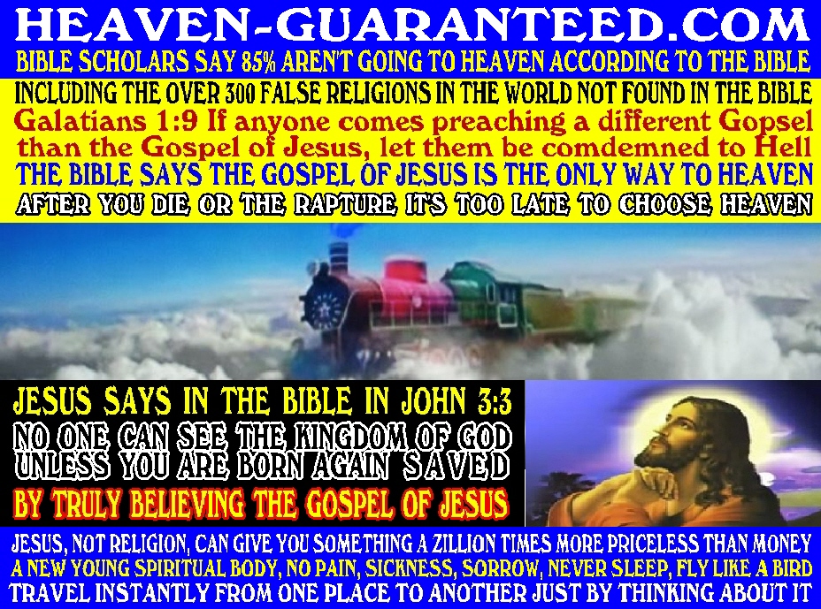 #5 CLICK ON THIS PICTURE AND WATCH THE ENTIRE 30 MINUTE VIDEO #1 - HOW TO GET TO HEAVEN GUARANTEED - BIBLE SCHOLARS SAY 85% OF ALL PEOPLE ARE HEADED TO HELL INCLUDING PEOPLE THAT GO TO CHURCH, BECAUSE THEY DON'T KNOW THE TRUTH IN THE BIBLE OF HOW TO GET TO HEAVEN, BECAUSE THEY NEVER READ THE BIBLE